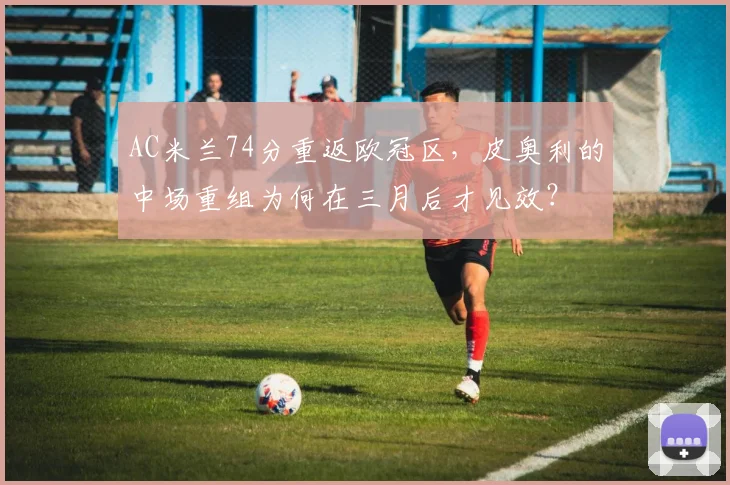 AC米兰74分重返欧冠区，皮奥利的中场重组为何在三月后才见效？