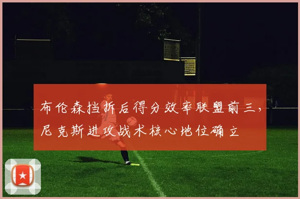 布伦森挡拆后得分效率联盟前三，尼克斯进攻战术核心地位确立