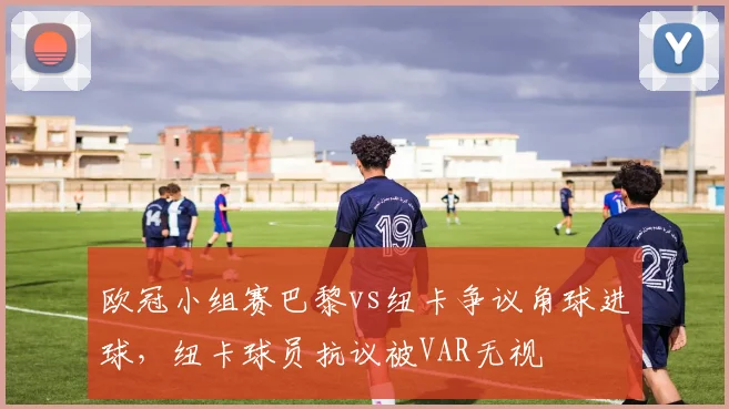欧冠小组赛巴黎vs纽卡争议角球进球，纽卡球员抗议被VAR无视
