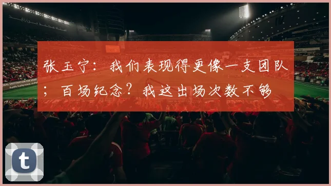张玉宁：我们表现得更像一支团队；百场纪念？我这出场次数不够