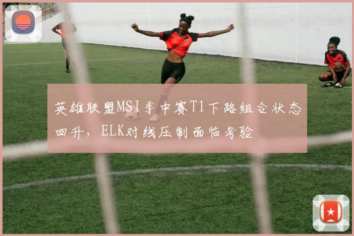 英雄联盟MSI季中赛T1下路组合状态回升，ELK对线压制面临考验