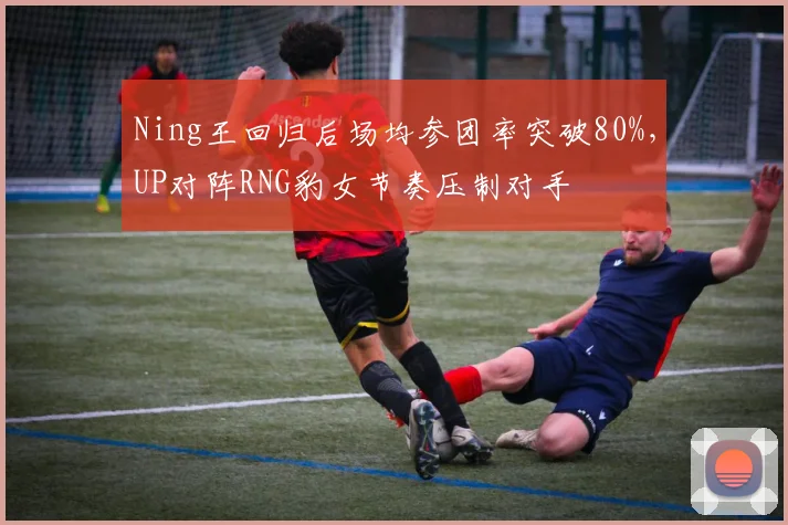 Ning王回归后场均参团率突破80%，UP对阵RNG豹女节奏压制对手