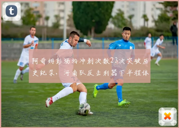 阿奇姆彭场均冲刺次数23次突破历史纪录，河南队反击利器下半程体能能否持续爆发？